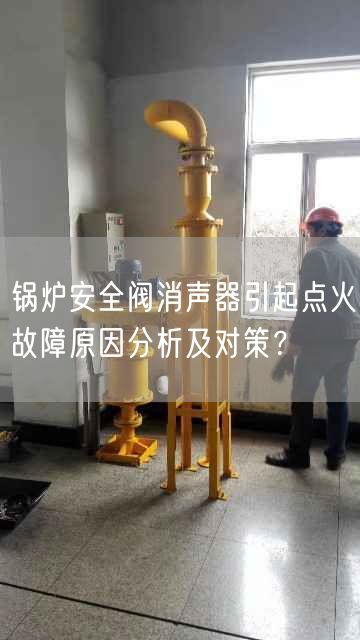 鍋爐安全閥消聲器引起點火故障原因分析及對策？